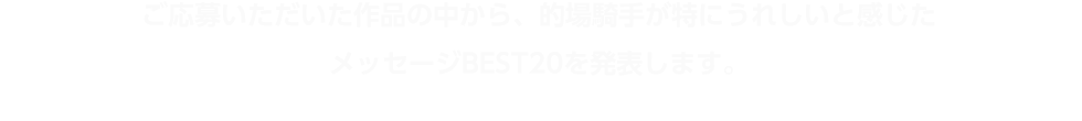 ご応募いただいた作品の中から、的場騎手が特にうれしいと感じたメッセージBEST20を発表します。