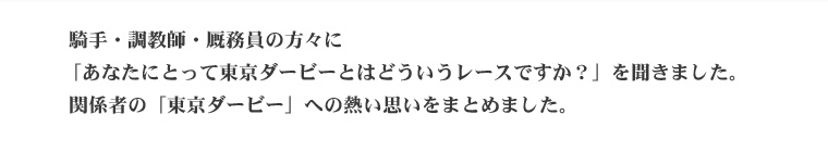  騎手・調教師・厩務員の方々に「あなたにとって東京ダービーとはどういうレースですか？」を聞きました。 関係者の「東京ダービー」への熱い思いをまとめました。