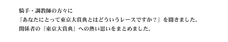  騎手・調教師・厩務員の方々に「あなたにとって東京ダービーとはどういうレースですか？」を聞きました。 関係者の「東京ダービー」への熱い思いをまとめました。
