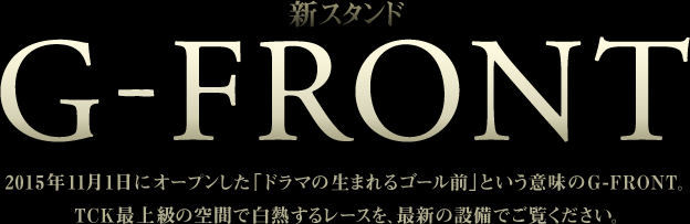 新スタンド G-FRONT 2015年11月1日にオープンした「ドラマの生まれるゴール前」という意味のG-FRONT。ＴＣＫ最上級の空間で白熱するレースを、最新の設備でご覧ください。