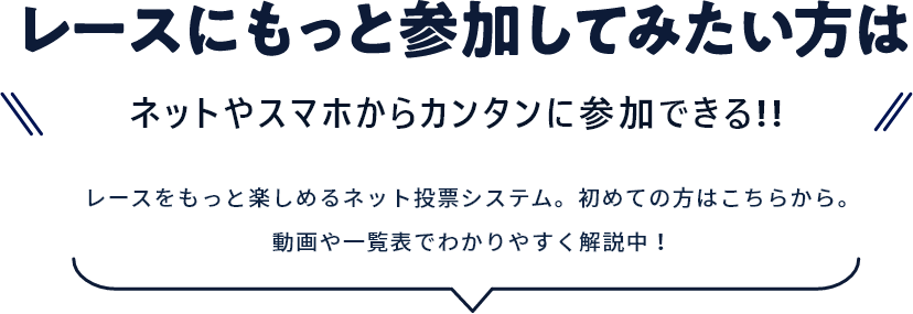 レースにもっと参加してみたい方はネットやスマホからカンタンに参加できる!! レースをもっと楽しめるネット投票システム。初めての方はこちらから。動画や一覧表でわかりやすく解説中!